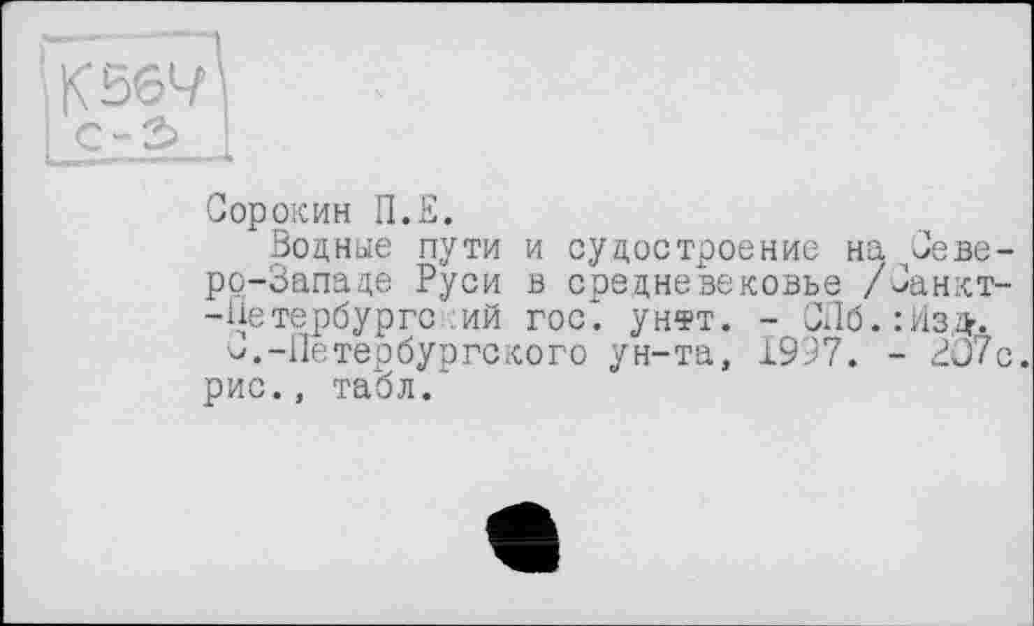 ﻿KS64' c-2> I
Сорокин П.Е.
Водные пути и судостроение на Северо-Западе Руси в средневековье /Санкт--Цетербургс ИЙ ГОС*, унтт. - СЛб.іИзД’.
V.-Петербургского ун-та, 1997. - 3J7c. рис., табл.